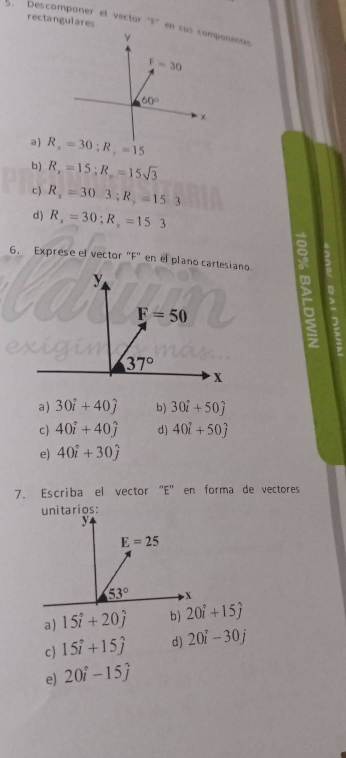 rectangulares
5. Descomponer el vector "F'en sus componente
y
F=30
60°
×
a ) R_x=30;R_y=15
b ) R_x=15;R_y=15sqrt(3)
c) R_x=303;R_y=153
d) R_x=30;R_y=153
6. Exprese el vector “F” en el plano cartesiano.
5
1
a) 30hat i+40hat j b) 30hat i+50hat j
c) 40hat i+40hat j d) 40hat i+50hat j
e) 40hat i+30hat j
7. Escriba el vector “E” en forma de vectores
a) 15hat i+20hat j b) 20hat i+15hat j
c) 15hat i+15hat j d) 20hat i-30j
e) 20hat i-15hat j