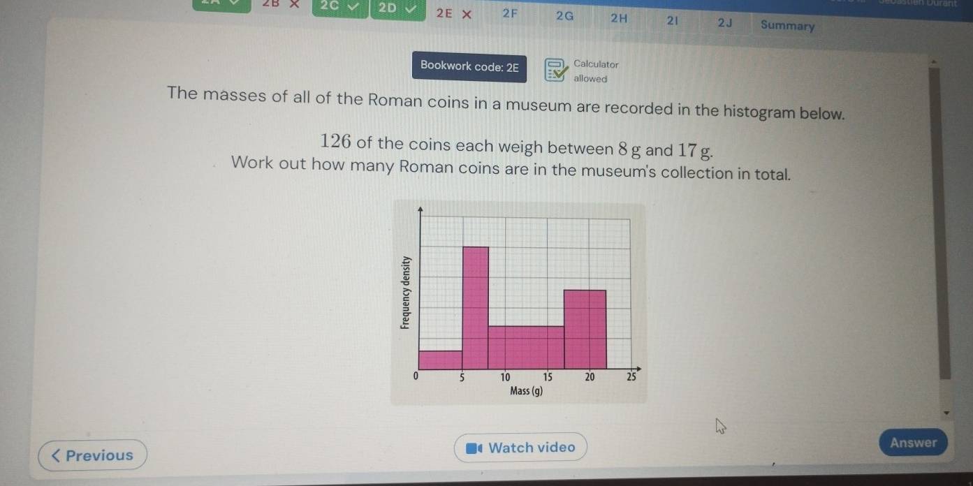 2C 2D V 2E X 2F 2G 2H 21 2J Summary 
Bookwork code: 2E Calculator 
allowed 
The masses of all of the Roman coins in a museum are recorded in the histogram below.
126 of the coins each weigh between 8 g and 17g. 
Work out how many Roman coins are in the museum's collection in total. 
< Previous Watch video 
Answer