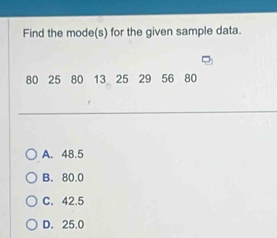 Find the mode(s) for the given sample data.
80 25 80 13 25 29 56 80
A. 48.5
B. 80.0
C. 42.5
D. 25.0