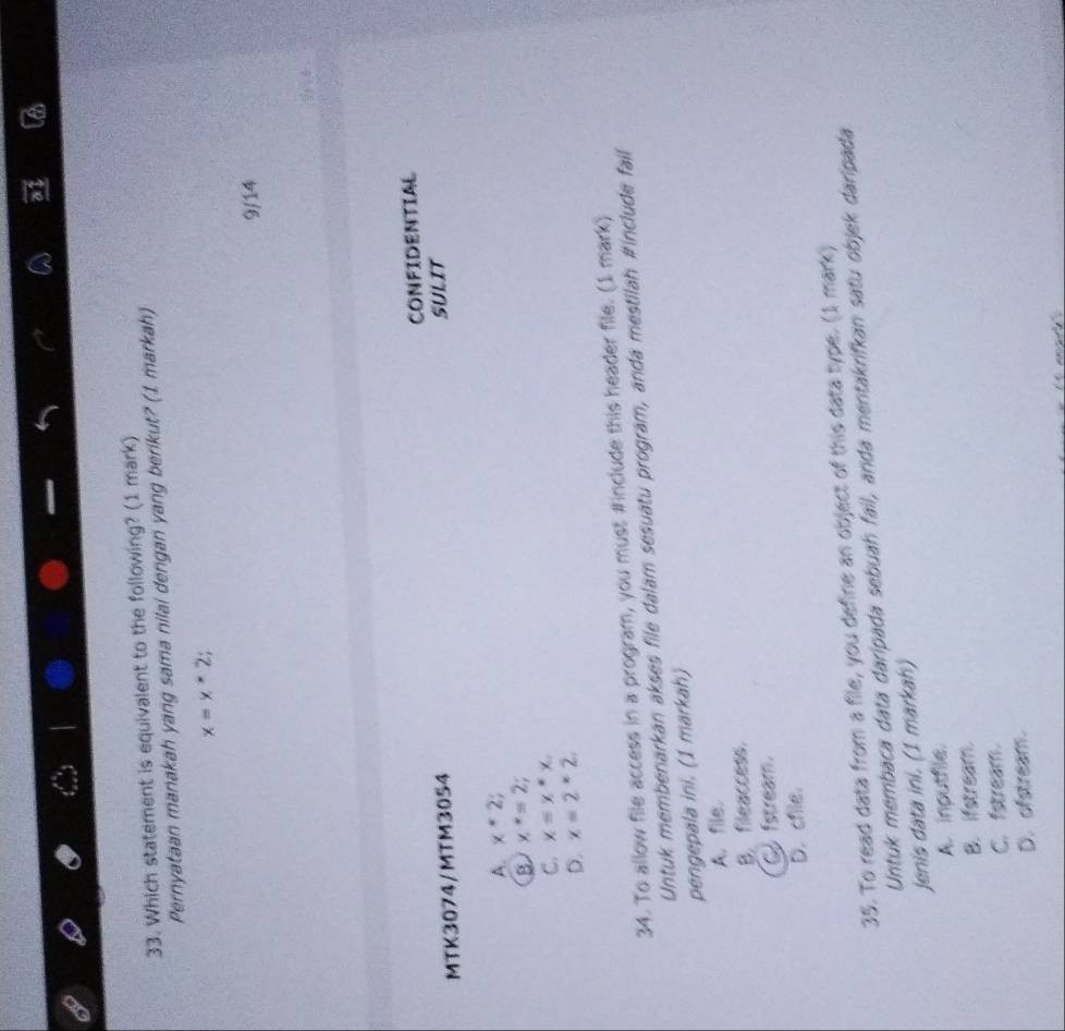 Which statement is equivalent to the following? (1 mark)
Pernyataan manakah yang sama nilai dengan yang berikut? (1 markah)
x=x*2; 
9/14
MTK3074/MTM3054 CONFIDENTIAL
SULIT
A. x*2;
B x^*=2;
C. x=x*x.
D. x=2*2, 
34. To allow file access in a program, you must #include this header file. (1 mark)
Untuk membenarkan akses file dalam sesuatu program, anda mestilah #include fail
pengepala ini. (1 markah)
A. file.
B. fileaccess.
C fstream.
D. chile.
35. To read data from a file, you define an object of this data type. (1 mark)
Untuk membaca data daripada sebuah fail, anda mentakrifkan satu objek daripada
Jenis data ini. (1 markah)
A. inputfile.
B. ifstream.
C. fstream.
D. ofstream.