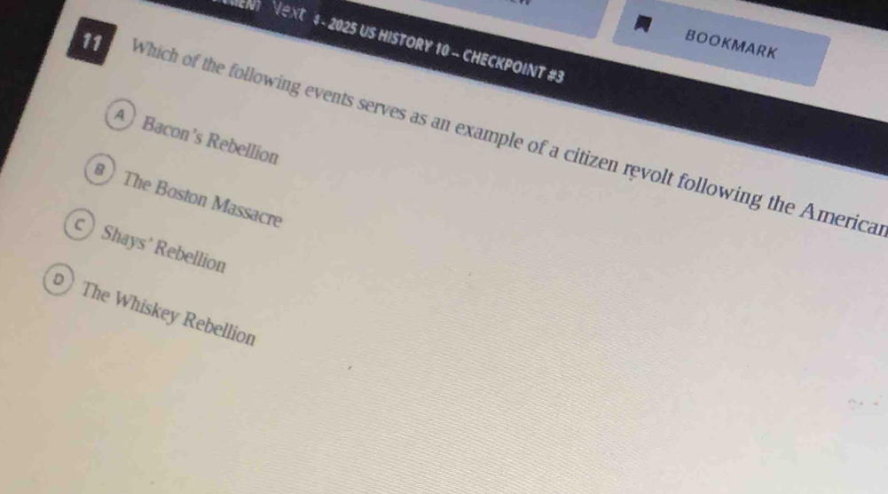 UENT VeXt 4 - 2025 US HISTORY 10 - CHECKPOINT #3
BOOKMARK
11 Which of the following events serves as an example of a citizen revolt following the America
ABacon’s Rebellion
8 The Boston Massacre
Shays' Rebellion
The Whiskey Rebellion
