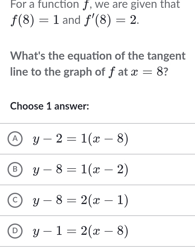 For a function ƒ, we are given that
f(8)=1 and f'(8)=2. 
What's the equation of the tangent
line to the graph of fat x=8 ?
Choose 1 answer:
A y-2=1(x-8)
y-8=1(x-2)
y-8=2(x-1)
L y-1=2(x-8)