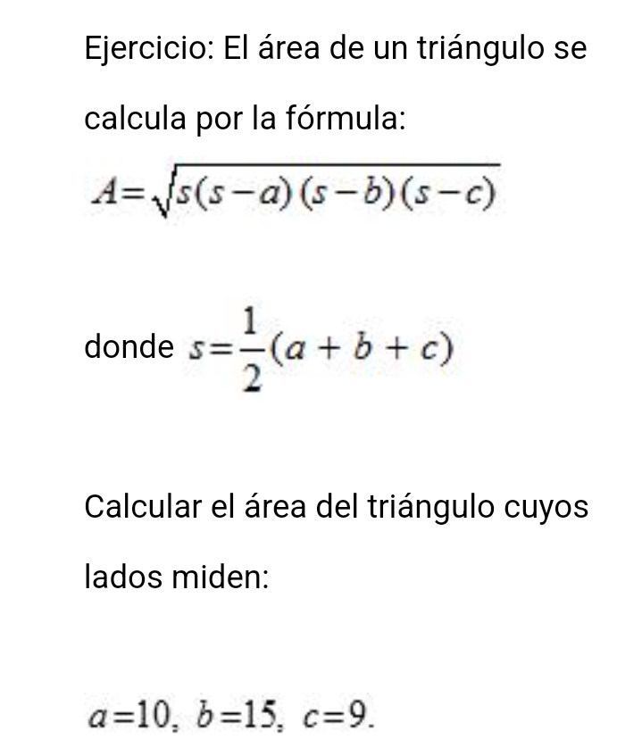 El área de un triángulo se 
calcula por la fórmula:
A=sqrt(s(s-a)(s-b)(s-c))
donde s= 1/2 (a+b+c)
Calcular el área del triángulo cuyos 
lados miden:
a=10, b=15, c=9.