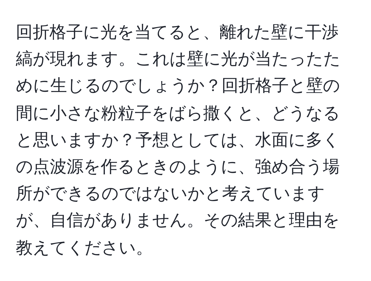 回折格子に光を当てると、離れた壁に干渉縞が現れます。これは壁に光が当たったために生じるのでしょうか？回折格子と壁の間に小さな粉粒子をばら撒くと、どうなると思いますか？予想としては、水面に多くの点波源を作るときのように、強め合う場所ができるのではないかと考えていますが、自信がありません。その結果と理由を教えてください。