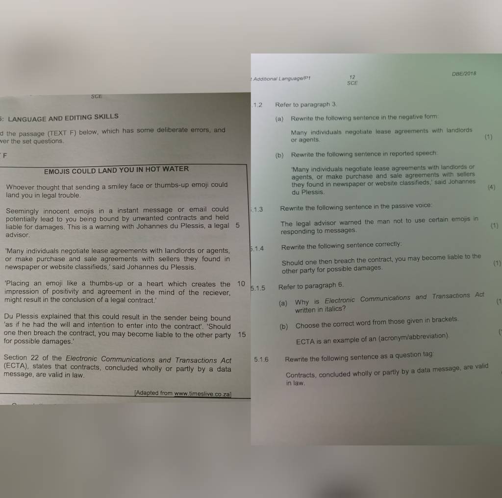 Additional Language/P1 12 DBE/2018
SCE
SCE
.1.2 Refer to paragraph 3.
：LANGUAGE AND EDITING SKILLS (a) Rewrite the following sentence in the negative form:
d the passage (TEXT F) below, which has some deliberate errors, and
ver the set questions. or agents. Many individuals negotiate lease agreements with landlords (1)
F (b) Rewrite the following sentence in reported speech
EMOJIS COULD LAND YOU IN HOT WATER 'Many individuals negotiate lease agreements with landlords or
agents, or make purchase and sale agreements with sellers
Whoever thought that sending a smiley face or thumbs-up emoji could they found in newspaper or website classifieds,' said Johannes (4)
land you in legal trouble. du Plessis.
Seemingly innocent emojis in a instant message or email could .1.3 Rewrite the following sentence in the passive voice:
potentially lead to you being bound by unwanted contracts and held 
liable for damages. This is a warning with Johannes du Plessis, a legal 5 The legal advisor warned the man not to use certain emojis in (1)
advisor. responding to messages.
'Many individuals negotiate lease agreements with landlords or agents, Rewrite the following sentence correctly:
5.1.4
or make purchase and sale agreements with sellers they found in
newspaper or website classifieds,' said Johannes du Plessis. Should one then breach the contract, you may become liable to the (1)
other party for possible damages.
'Placing an emoji like a thumbs-up or a heart which creates the 10 5.1.5 Refer to paragraph 6.
impression of positivity and agreement in the mind of the reciever,
(a) Why is Electronic Communications and Transactions Act
might result in the conclusion of a legal contract.' (1
written in italics?
Du Plessis explained that this could result in the sender being bound
'as if he had the will and intention to enter into the contract'. 'Should (b) Choose the correct word from those given in brackets.
one then breach the contract, you may become liable to the other party 15
for possible damages.'
ECTA is an example of an (acronym/abbreviation).
Section 22 of the Electronic Communications and Transactions Act 5.1.6 Rewrite the following sentence as a question tag
(ECTA), states that contracts, concluded wholly or partly by a data
message, are valid in law.
Contracts, concluded wholly or partly by a data message, are valid
in law.
[Adapted from www.timeslive.co.za]