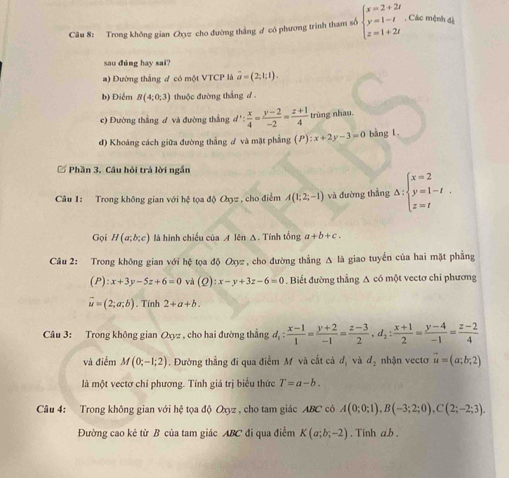 Trong không gian Oxyz cho đường thẳng ơ có phương trình tham số beginarrayl x=2+2t y=1-t z=1+2tendarray.. Các mệnh đè
sau đúng hay sai?
a) Đường thẳng đ có một VTCP là vector a=(2;1;1).
b) Điểm B(4;0;3) thuộc đường thắng d .
c) Đường thẳng đ và đường thẳng a :  x/4 = (y-2)/-2 = (z+1)/4  trùng nhau.
d) Khoảng cách giữa đường thẳng d và mặt phẳng (P):x+2y-3=0 bằng L.
* Phần 3. Câu hỏi trả lời ngắn
Câu 1: Trong không gian với hệ tọa độ Oxyz , cho điểm A(1;2;-1) và đường thẳng Delta :beginarrayl x=2 y=1-t. z=tendarray.
Gọi H(a;b;c) là hình chiếu của A lên Δ. Tính tổng a+b+c.
Câu 2: Trong không gian với hệ tọa độ Oxyz , cho đường thẳng △ la giao tuyến của hai mặt phẳng
(P):x+3y-5z+6=0 và (Q): x-y+3z-6=0. Biết đường thắng △ cd một vectơ chỉ phương
vector u=(2;a;b). Tính 2+a+b.
Câu 3: Trong không gian Oxyz , cho hai đường thẳng d_1: (x-1)/1 = (y+2)/-1 = (z-3)/2 ,d_2: (x+1)/2 = (y-4)/-1 = (z-2)/4 
và điểm M(0;-1;2). Đường thẳng đi qua điểm M và cắt cả d_1 và d_2 nhận vectơ vector u=(a;b;2)
là một vectơ chỉ phương. Tính giá trị biểu thức T=a-b.
Câu 4: Trong không gian với hệ tọa độ Oxyz , cho tam giác ABC có A(0;0;1),B(-3;2;0),C(2;-2;3).
Đường cao kẻ từ B của tam giác ABC đi qua điểm K(a;b;-2). Tính a.b.