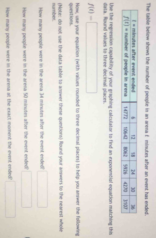 The table below shows the number of people in an arena t minutes after an event has ended.
Use the regression capability of your graphing calculator to find an exponential equation matching this
data. Round values to three decimal places.
f(t)=□
Now, use your equation (with values rounded to three decimal places) to help you answer the following
questions.
(Note: do not use the data table to answer these questions) Round your answers to the nearest whole
number.
How many people were in the arena 34 minutes after the event ended? □
How many people were in the arena 50 minutes after the event ended? □
How many people were in the arena at the exact moment the event ended? □
