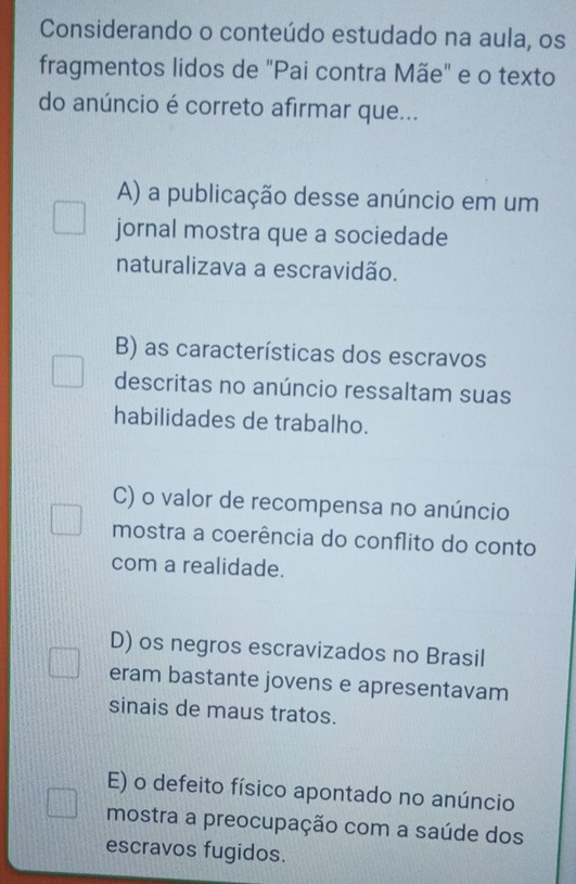 Considerando o conteúdo estudado na aula, os
fragmentos lidos de "Pai contra Mãe" e o texto
do anúncio é correto afirmar que...
A) a publicação desse anúncio em um
jornal mostra que a sociedade
naturalizava a escravidão.
B) as características dos escravos
descritas no anúncio ressaltam suas
habilidades de trabalho.
C) o valor de recompensa no anúncio
mostra a coerência do conflito do conto
com a realidade.
D) os negros escravizados no Brasil
eram bastante jovens e apresentavam
sinais de maus tratos.
E) o defeito físico apontado no anúncio
mostra a preocupação com a saúde dos
escravos fugidos.