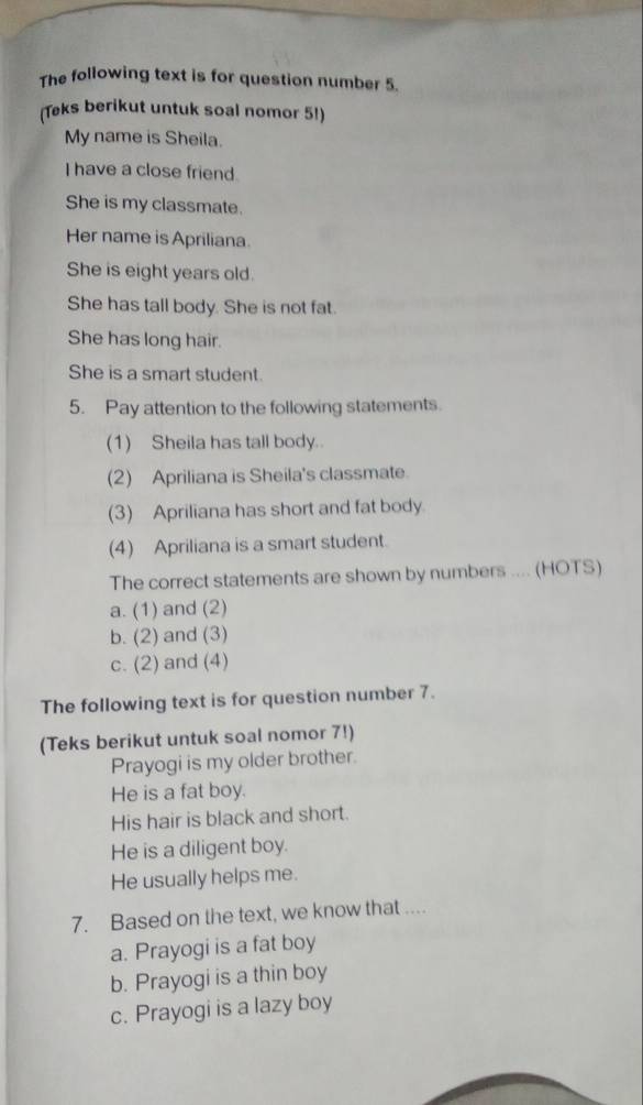 The following text is for question number 5.
(Teks berikut untuk soal nomor 5!)
My name is Sheila.
I have a close friend.
She is my classmate.
Her name is Apriliana.
She is eight years old.
She has tall body. She is not fat.
She has long hair.
She is a smart student.
5. Pay attention to the following statements.
(1) Sheila has tall body.
(2) Apriliana is Sheila's classmate.
(3) Apriliana has short and fat body.
(4) Apriliana is a smart student.
The correct statements are shown by numbers .... (HOTS)
a. (1) and (2)
b. (2) and (3)
c. (2) and (4)
The following text is for question number 7.
(Teks berikut untuk soal nomor 7!)
Prayogi is my older brother.
He is a fat boy.
His hair is black and short.
He is a diligent boy.
He usually helps me.
7. Based on the text, we know that ....
a. Prayogi is a fat boy
b. Prayogi is a thin boy
c. Prayogi is a lazy boy