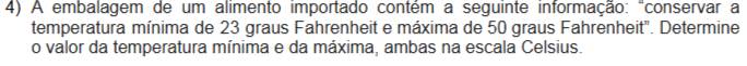 A embalagem de um alimento importado contém a seguinte informação: "conservar a 
temperatura mínima de 23 graus Fahrenheit e máxima de 50 graus Fahrenheit". Determine 
o valor da temperatura mínima e da máxima, ambas na escala Celsius.