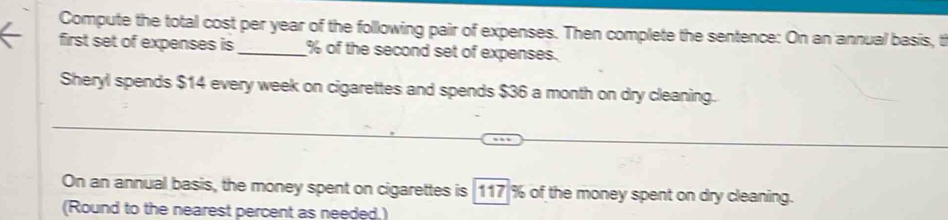 Compute the total cost per year of the following pair of expenses. Then complete the sentence: On an annual basis, t 
first set of expenses is_ % of the second set of expenses. 
Sheryl spends $14 every week on cigarettes and spends $36 a month on dry cleaning. 
On an annual basis, the money spent on cigarettes is 117 % of the money spent on dry cleaning. 
(Round to the nearest percent as needed,