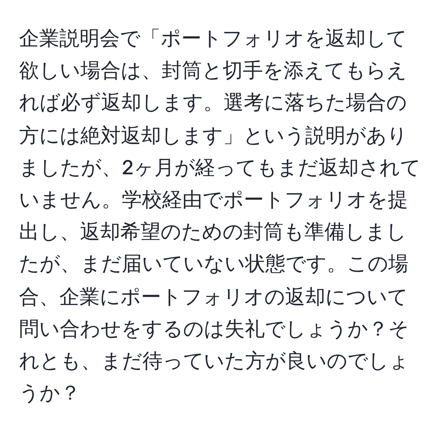 企業説明会で「ポートフォリオを返却して欲しい場合は、封筒と切手を添えてもらえれば必ず返却します。選考に落ちた場合の方には絶対返却します」という説明がありましたが、2ヶ月が経ってもまだ返却されていません。学校経由でポートフォリオを提出し、返却希望のための封筒も準備しましたが、まだ届いていない状態です。この場合、企業にポートフォリオの返却について問い合わせをするのは失礼でしょうか？それとも、まだ待っていた方が良いのでしょうか？