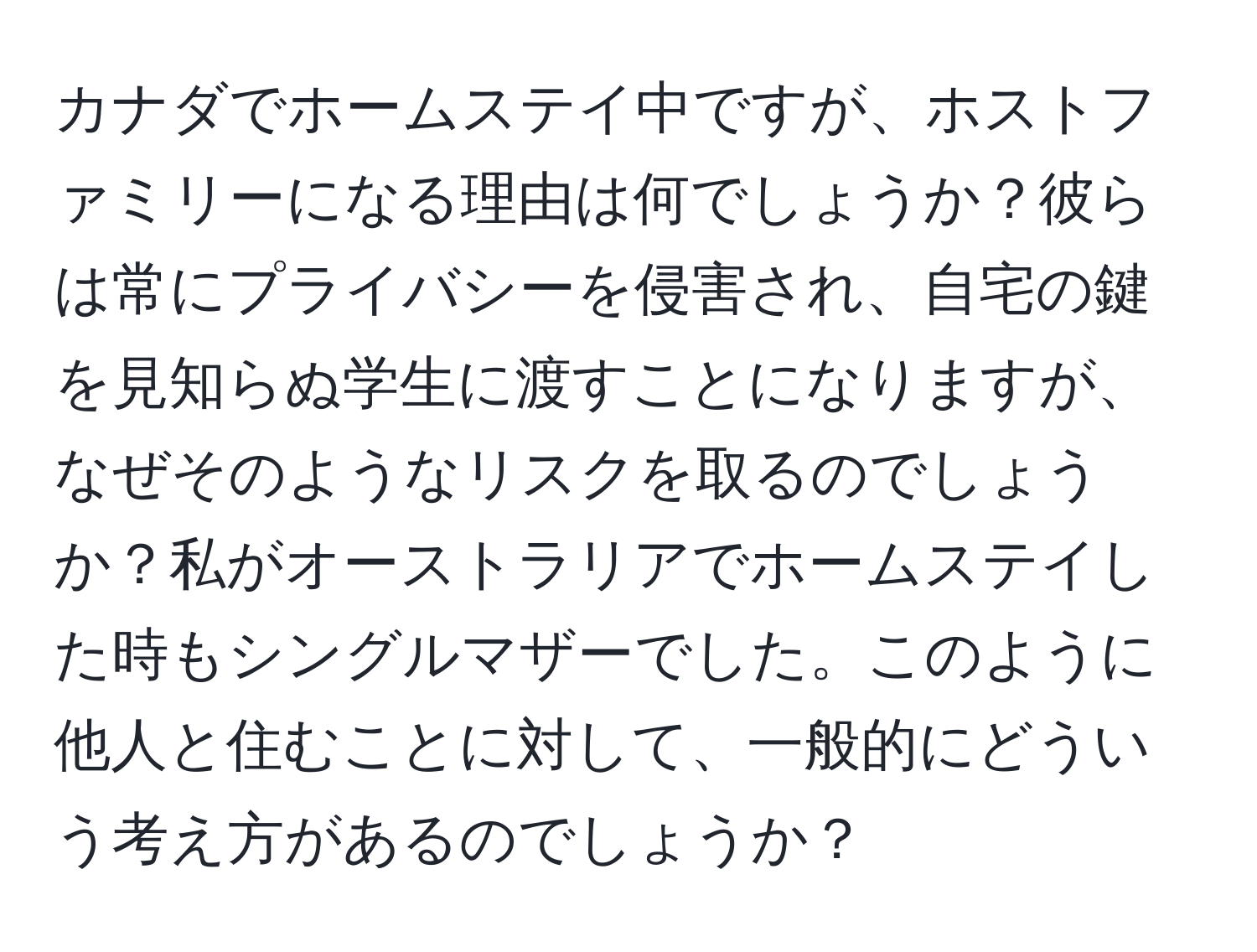 カナダでホームステイ中ですが、ホストファミリーになる理由は何でしょうか？彼らは常にプライバシーを侵害され、自宅の鍵を見知らぬ学生に渡すことになりますが、なぜそのようなリスクを取るのでしょうか？私がオーストラリアでホームステイした時もシングルマザーでした。このように他人と住むことに対して、一般的にどういう考え方があるのでしょうか？