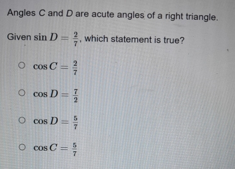 Angles C and D are acute angles of a right triangle.
Given sin D= 2/7  , which statement is true?
cos C= 2/7 
cos D= 7/2 
cos D= 5/7 
cos C= 5/7 