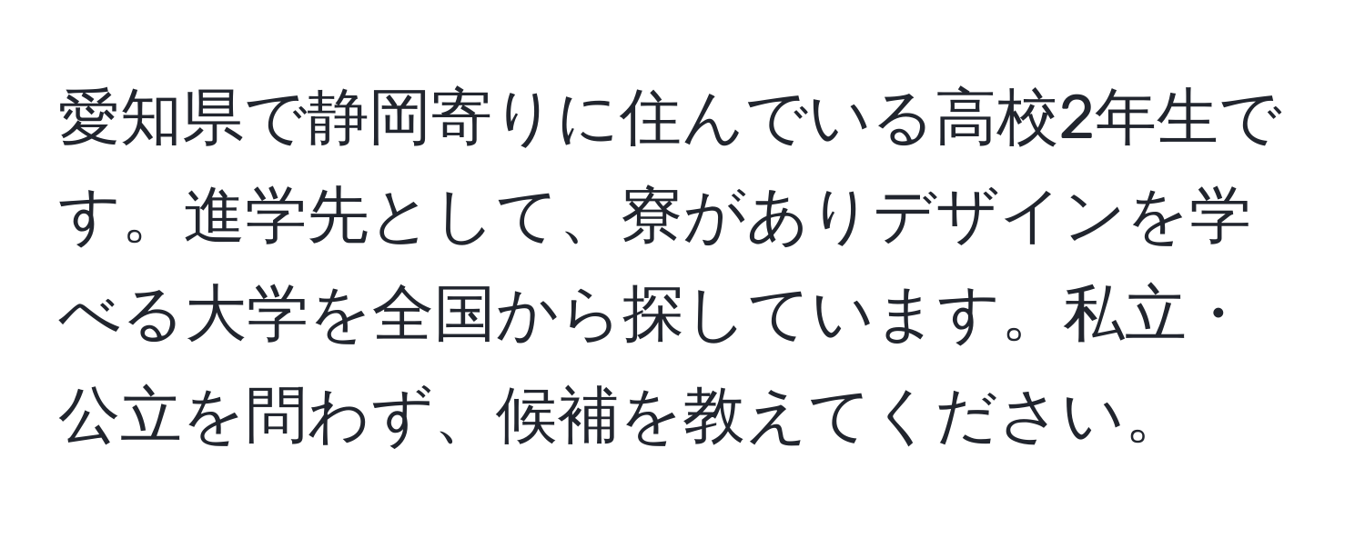 愛知県で静岡寄りに住んでいる高校2年生です。進学先として、寮がありデザインを学べる大学を全国から探しています。私立・公立を問わず、候補を教えてください。