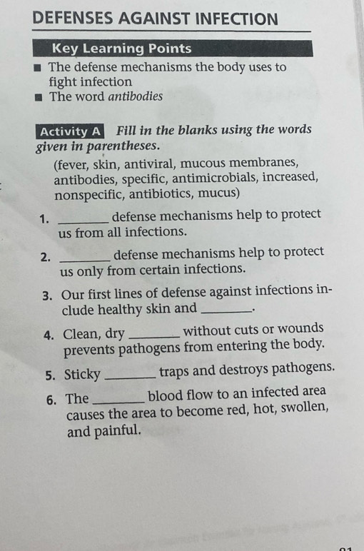 DEFENSES AGAINST INFECTION 
Key Learning Points 
The defense mechanisms the body uses to 
fight infection 
The word antibodies 
Activity A Fill in the blanks using the words 
given in parentheses. 
(fever, skin, antiviral, mucous membranes, 
antibodies, specific, antimicrobials, increased, 
nonspecific, antibiotics, mucus) 
1. _defense mechanisms help to protect 
us from all infections. 
2. _defense mechanisms help to protect 
us only from certain infections. 
3. Our first lines of defense against infections in- 
clude healthy skin and _、. 
4. Clean, dry _without cuts or wounds 
prevents pathogens from entering the body. 
5. Sticky _traps and destroys pathogens. 
6. The _blood flow to an infected area 
causes the area to become red, hot, swollen, 
and painful.