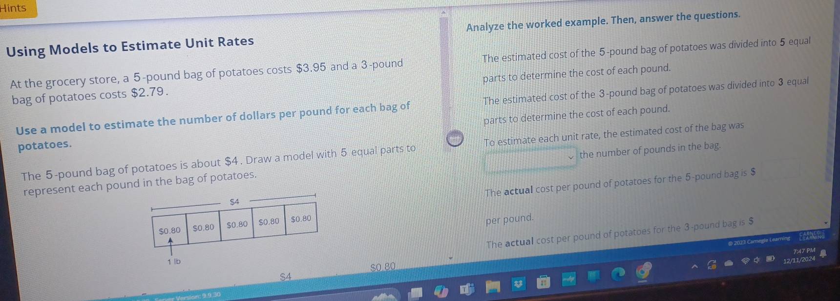 Hints
Using Models to Estimate Unit Rates Analyze the worked example. Then, answer the questions.
At the grocery store, a 5-pound bag of potatoes costs $3.95 and a 3 -pound The estimated cost of the 5-pound bag of potatoes was divided into 5 equal
parts to determine the cost of each pound.
bag of potatoes costs $2.79.
Use a model to estimate the number of dollars per pound for each bag of The estimated cost of the 3-pound bag of potatoes was divided into 3 equal
parts to determine the cost of each pound.
potatoes.
The 5-pound bag of potatoes is about $4. Draw a model with 5 equal parts to To estimate each unit rate, the estimated cost of the bag was
the number of pounds in the bag.
The actual cost per pound of potatoes for the 5-pound bag is $
represent each pound in the bag of potatoes.
per pound.
The actual cost per pound of potatoes for the 3-pound bag is $
@ 2023 Caregie Learning
7 47 PM
$0.80
S4