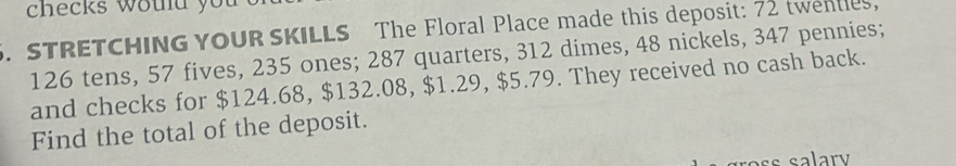 checks woud you 
5. STRETCHING YOUR SKILLS The Floral Place made this deposit: 72 twentles,
126 tens, 57 fives, 235 ones; 287 quarters, 312 dimes, 48 nickels, 347 pennies; 
and checks for $124.68, $132.08, $1.29, $5.79. They received no cash back. 
Find the total of the deposit.