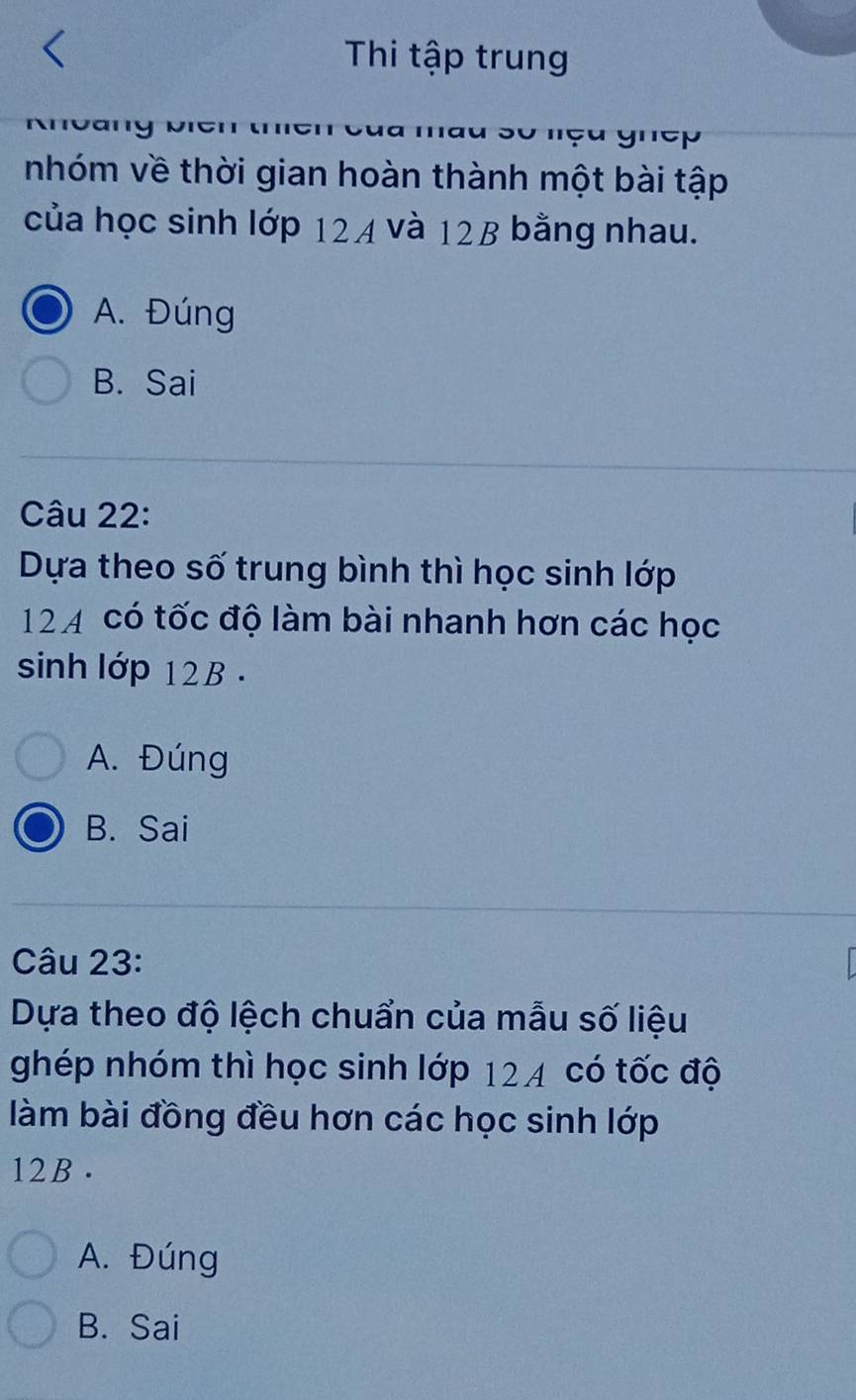 Thi tập trung
lu so nçu ghep
nhóm về thời gian hoàn thành một bài tập
của học sinh lớp 124 và 12B bằng nhau.
A. Đúng
B. Sai
Câu 22:
Dựa theo số trung bình thì học sinh lớp
124 có tốc độ làm bài nhanh hơn các học
sinh lớp 12B.
A. Đúng
B. Sai
Câu 23:
Dựa theo độ lệch chuẩn của mẫu số liệu
ghép nhóm thì học sinh lớp 124 có tốc độ
làm bài đồng đều hơn các học sinh lớp
12B.
A. Đúng
B. Sai