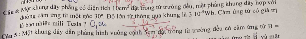 nhiều độ 
Câu 4: Một khung dây phẳng có diện tích 10cm^2 đặt trong từ trường đều, mặt phẳng khung dây hợp với 
đường cảm ứng từ một góc 30°. Độ lớn từ thông qua khung là 3.10^(-5)Wb. Cảm ứng từ có giá trị 
là bao nhiêu mili Tesla ? 
Câu 5 : Một khung dây dẫn phẳng hình vuông cạnh 5cm đặt trong từ trường đều có cảm ứng từ B=
ứn g t vector B và mặt