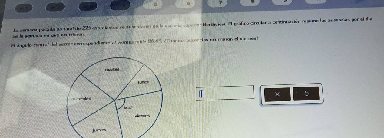 5
7 ←
(~
La semana pasada un total de 225 estudiantes se ausentaron de la escuela superior Northview. El gráfico circular a continuación resume las ausencias por el día
de la semana en que ocurrieron.
El ángulo central del sector correspondiente al viernes mide 86.4° ¿Cuántas ausencias ocurrieron el viernes
1
× 5