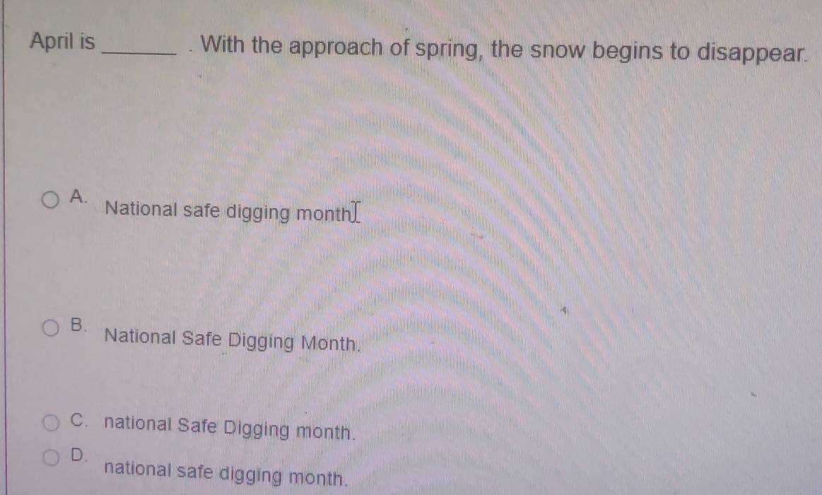 April is _. With the approach of spring, the snow begins to disappear.
A. National safe digging month
B. National Safe Digging Month.
C. national Safe Digging month.
D.
national safe digging month.