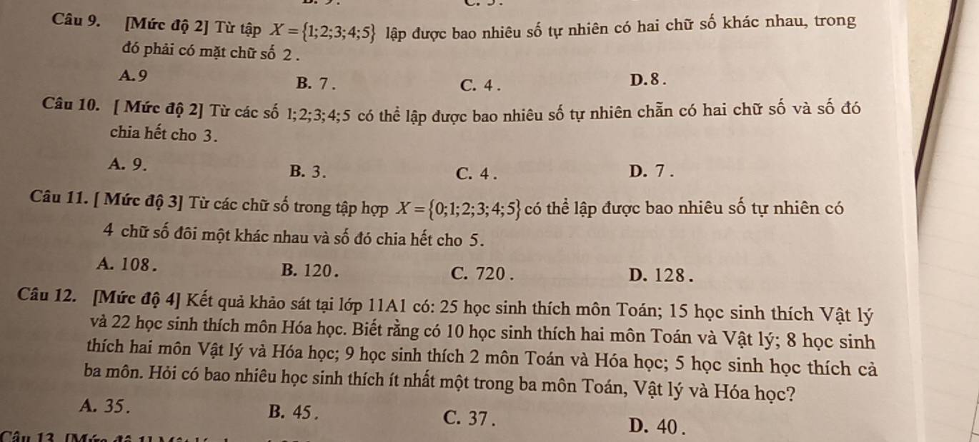 [Mức độ 2] Từ tập X= 1;2;3;4;5 lập được bao nhiêu số tự nhiên có hai chữ số khác nhau, trong
đó phải có mặt chữ số 2.
A. 9 B. 7. D. 8.
C. 4.
Câu 10. [ Mức độ 2] Từ các số ố 1; 2; 3; 4; 5 có thể lập được bao nhiêu số tự nhiên chẵn có hai chữ số và số đó
chia hết cho 3.
A. 9. B. 3. C. 4. D. 7.
Câu 11. [ Mức độ 3] Từ các chữ số trong tập hợp X= 0;1;2;3;4;5 có thể lập được bao nhiêu số tự nhiên có
4 chữ số đôi một khác nhau và số đó chia hết cho 5.
A. 108. B. 120. D. 128.
C. 720.
Câu 12. [Mức độ 4] Kết quả khảo sát tại lớp 11A1 có: 25 học sinh thích môn Toán; 15 học sinh thích Vật lý
và 22 học sinh thích môn Hóa học. Biết rằng có 10 học sinh thích hai môn Toán và Vật lý; 8 học sinh
thích hai môn Vật lý và Hóa học; 9 học sinh thích 2 môn Toán và Hóa học; 5 học sinh học thích cả
ba môn. Hỏi có bao nhiêu học sinh thích ít nhất một trong ba môn Toán, Vật lý và Hóa học?
A. 35. B. 45. C. 37. D. 40.
Câu 13 M.