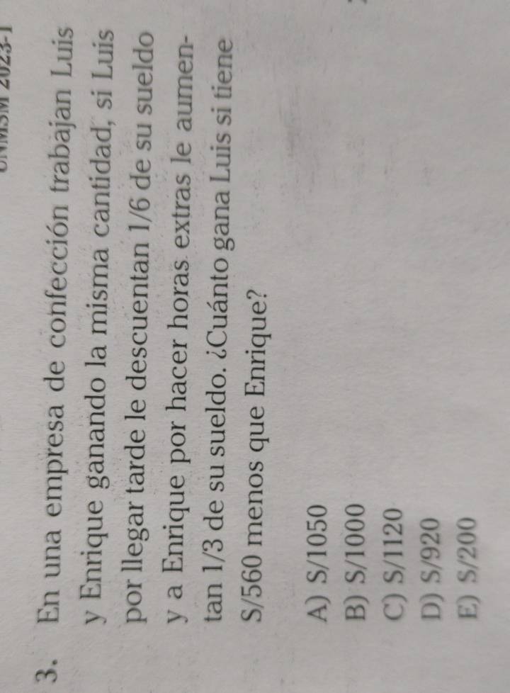 (
3. En una empresa de confección trabajan Luis
y Enrique ganando la misma cantidad, si Luis
por llegar tarde le descuentan 1/6 de su sueldo
y a Enrique por hacer horas extras le aumen-
tan 1/3 de su sueldo. ¿Cuánto gana Luis si tiene
S/560 menos que Enrique?
A) S/1050
B) S/1000
C) S/1120
D) S/920
E) S/200