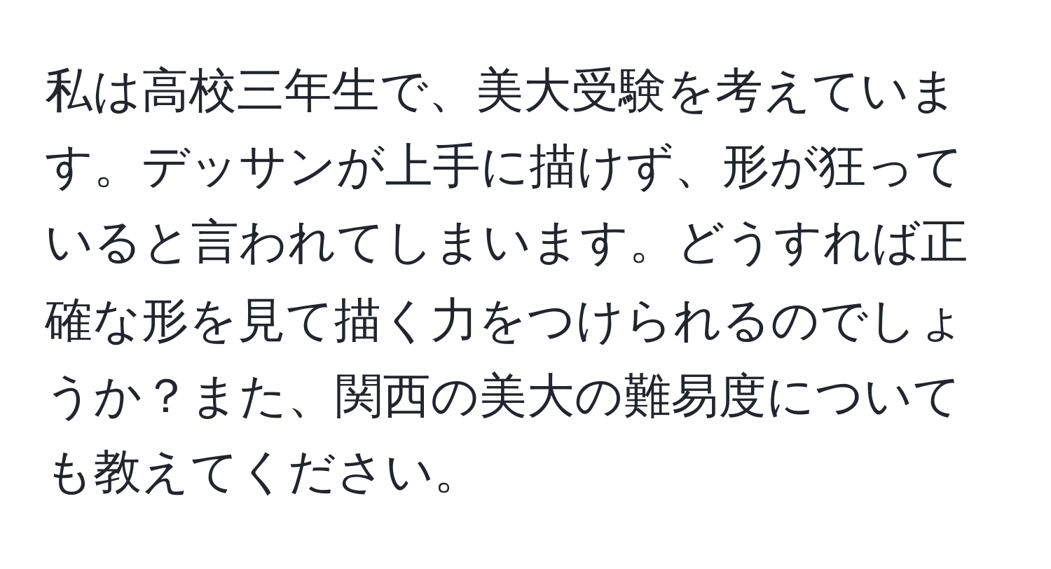 私は高校三年生で、美大受験を考えています。デッサンが上手に描けず、形が狂っていると言われてしまいます。どうすれば正確な形を見て描く力をつけられるのでしょうか？また、関西の美大の難易度についても教えてください。