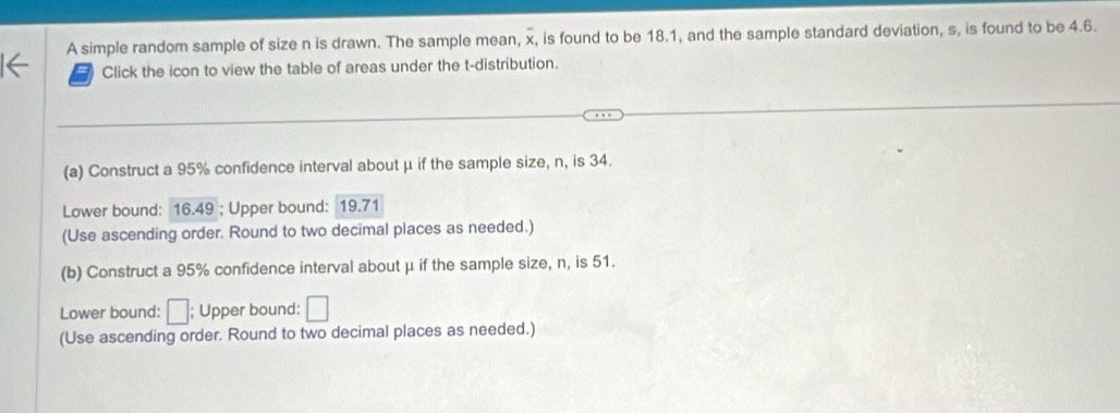 A simple random sample of size n is drawn. The sample mean, x, is found to be 18.1, and the sample standard deviation, s, is found to be 4.6. 
Click the icon to view the table of areas under the t-distribution. 
(a) Construct a 95% confidence interval about μ if the sample size, n, is 34. 
Lower bound: 16.49; Upper bound: 19.71
(Use ascending order. Round to two decimal places as needed.) 
(b) Construct a 95% confidence interval about μ if the sample size, n, is 51. 
Lower bound: □; Upper bound: □
(Use ascending order. Round to two decimal places as needed.)