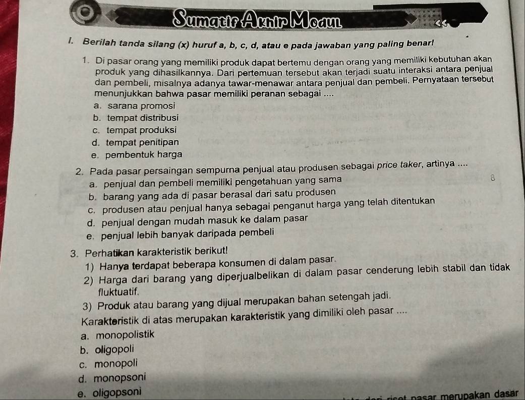 Sumatir Aknir Moaul
l. Berilah tanda silang (x) huruf a, b, c, d, atau e pada jawaban yang paling benar!
1. Di pasar orang yang memiliki produk dapat bertemu dengan orang yang memiliki kebutuhan akan
produk yang dihasilkannya. Dari pertemuan tersebut akan terjadi suatu interaksi antara penjual
dan pembeli, misalnya adanya tawar-menawar antara penjual dan pembeli. Pernyataan tersebut
menunjukkan bahwa pasar memiliki peranan sebagai ....
a. sarana promosi
b. tempat distribusi
c. tempat produksi
d. tempat penitipan
e. pembentuk harga
2. Pada pasar persaingan sempurna penjual atau produsen sebagai price taker, artinya ....
a. penjual dan pembeli memiliki pengetahuan yang sama
b. barang yang ada di pasar berasal dari satu produsen
c. produsen atau penjual hanya sebagai penganut harga yang telah ditentukan
d. penjual dengan mudah masuk ke dalam pasar
e penjual lebih banyak daripada pembeli
3. Perhatikan karakteristik berikut!
1) Hanya terdapat beberapa konsumen di dalam pasar.
2) Harga dari barang yang diperjualbelikan di dalam pasar cenderung lebih stabil dan tidak
fluktuatif.
3) Produk atau barang yang dijual merupakan bahan setengah jadi.
Karakteristik di atas merupakan karakteristik yang dimiliki oleh pasar ....
a. monopolistik
b. oligopoli
c. monopoli
d. monopsoni
e. oligopsoni
asar merupakan dasar