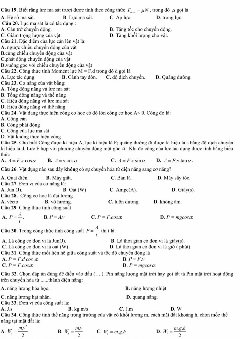 Biết rằng lực ma sát trượt được tính theo công thức F_msn=mu N , trong đó µ gọi là
A. Hệ số ma sát. B. Lực ma sát. C. Áp lực. D. trọng lực.
Câu 20. Lực ma sát là có tác dụng :
A. Cản trở chuyển động. B. Tăng tốc cho chuyển động.
C. Giảm trọng lượng của vật. D. Tăng khối lượng cho vật.
Câu 21. Đặc điểm của lực cản lên vật là:
A. ngược chiều chuyển động của vật
B.cùng chiều chuyển động của vật
C.phát động chuyển động của vật
D.vuông góc với chiều chuyền động của vật
Câu 22. Công thức tính Moment lực M=F.d trong đó d gọi là
A. Lực tác dụng. B. Cánh tay đòn. C. độ dịch chuyển. D. Quãng đường.
Câu 23. Cơ năng của vật bằng:
A. Tổng động năng và lực ma sát
B. Tổng động năng và thế năng
C. Hiệu động năng và lực ma sát
D. Hiệu động năng và thế năng
Câu 24. Vật đang thực hiện công cơ học có độ lớn công cơ học A<0</tex> . Công đó là:
A. Công cản
B. Công phát động
C. Công của lực ma sát
D. Vật không thực hiện công
Câu 25. Cho biết Công được kí hiệu A, lực kí hiệu là F; quãng đường đi được kí hiệu là s bằng độ dịch chuyền
kí hiệu là d. Lực F hợp với phương chuyển động một góc α . Khi đó công của lực tác dụng được tính bằng biểu
thức
A. A=F.s.cos alpha B. A=s.cos alpha C. A=F.s.sin alpha D. A=Fs. tan α .
Câu 26. Vật dụng nào sau đây không có sự chuyển hóa từ điện năng sang cơ năng?
A. Quạt điện. B. Máy giặt. C. Bàn là. D. Máy sấy tóc.
Câu 27. Đơn vị của cơ năng là:
A. Jun (J). B. Oát (W) C. Ampe(A). D. Giây(s).
Câu 28. Công cơ học là đại lượng
A. vécto. B. vô hướng. C. luôn dương. D. không âm.
Câu 29. Công thức tính công suất
A. P= A/t . B. P=A.v C. P=F. cosα D. P= mgcosα.
Câu 30. Trong công thức tính công suất P= A/t  thì t là:
A. Là công có đơn vị là Jun(J). B. Là thời gian có đơn vị là giây(s).
C. Là công có đơn vị là oát (W). D. Là thời gian có đơn vị là giờ ( phút).
Câu 31. Công thức mối liên hệ giữa công suất và tốc độ chuyển động lá
A. P=F. d.cos a a B. P=F.v
C. P=F.cos alpha . D. P=mgcos alpha .
Câu 32. Chọn đáp án đúng để điền vào dấu (….). Pin năng lượng mặt trời hay gọi tắt tà Pin mặt trời hoạt động
trên chuyền hóa từ ......thành điện năng:
A. năng lượng hóa học. B. năng lượng nhiệt.
C. năng lượng hạt nhân. D. quang năng.
Câu 33. Đơn vị của công suất là:
A. J.s B. kg.m/s C. J.m D. W
Câu 34. Công thức tính thế năng trọng trường của vật có khối lượng m, cách mặt đất khoảng h, chọn mốc thế
năng tại mặt đất là:
A. W_i= (m.v^2)/2  W_t= (m.v)/2  C. W_t=m.g.h D. W_i= (m.g.h)/2 
B.