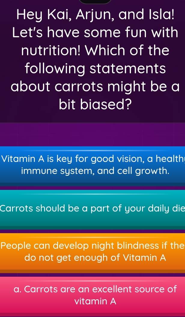 Hey Kai, Arjun, and Isla!
Let's have some fun with
nutrition! Which of the
following statements
about carrots might be a
bit biased?
Vitamin A is key for good vision, a health
immune system, and cell growth.
Carrots should be a part of your daily die
People can develop night blindness if the
do not get enough of Vitamin A
a. Carrots are an excellent source of
vitamin A