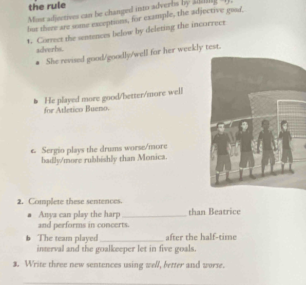the rule 
Must adjectives can be changed into adverbs by adding-I. 
but there are some exceptions, for example, the adjective good, 
1. Correct the sentences below by deleting the incorrect 
adverbs. 
● She revised good/goodly/well for her weekly test. 
b He played more good/better/more well 
for Atletico Bueno. 
e. Sergio plays the drums worse/more 
badly/more rubbishly than Monica. 
2. Complete these sentences. 
Anya can play the harp_ than Beatrice 
and performs in concerts. 
b The team played _after the half-time 
interval and the goalkeeper let in five goals. 
3. Write three new sentences using well, better and worse.