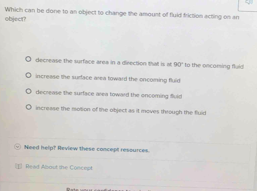 Which can be done to an object to change the amount of fluid friction acting on an
object?
decrease the surface area in a direction that is at 90° to the oncoming fluid
increase the surface area toward the oncoming fluid
decrease the surface area toward the oncoming fluid
increase the motion of the object as it moves through the fluid
Need help? Review these concept resources.
Read About the Concept
Rate vour