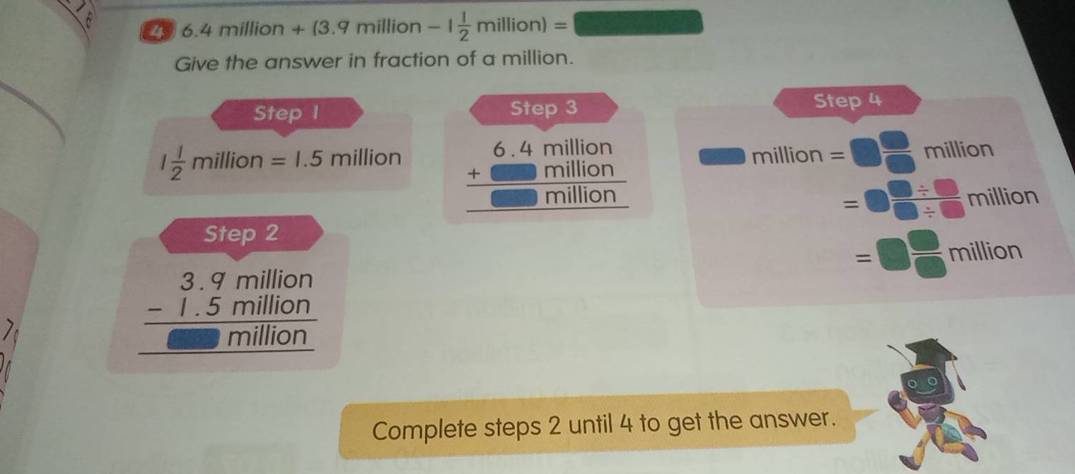 6 29 6.4 million + (3.9 million -1 1/2 million)=
Give the answer in fraction of a million. 
Step I Step 3 Step 4
1 1/2  million=1.5 million million =□  □ /□   million
beginarrayr 6.4million +million hline million hline endarray
=□  (□ / □ )/□ / □   millito
ti o n 
Step 2
=□  □ /□  million
beginarrayr 3.9million -1.5million hline million hline endarray
Complete steps 2 until 4 to get the answer.