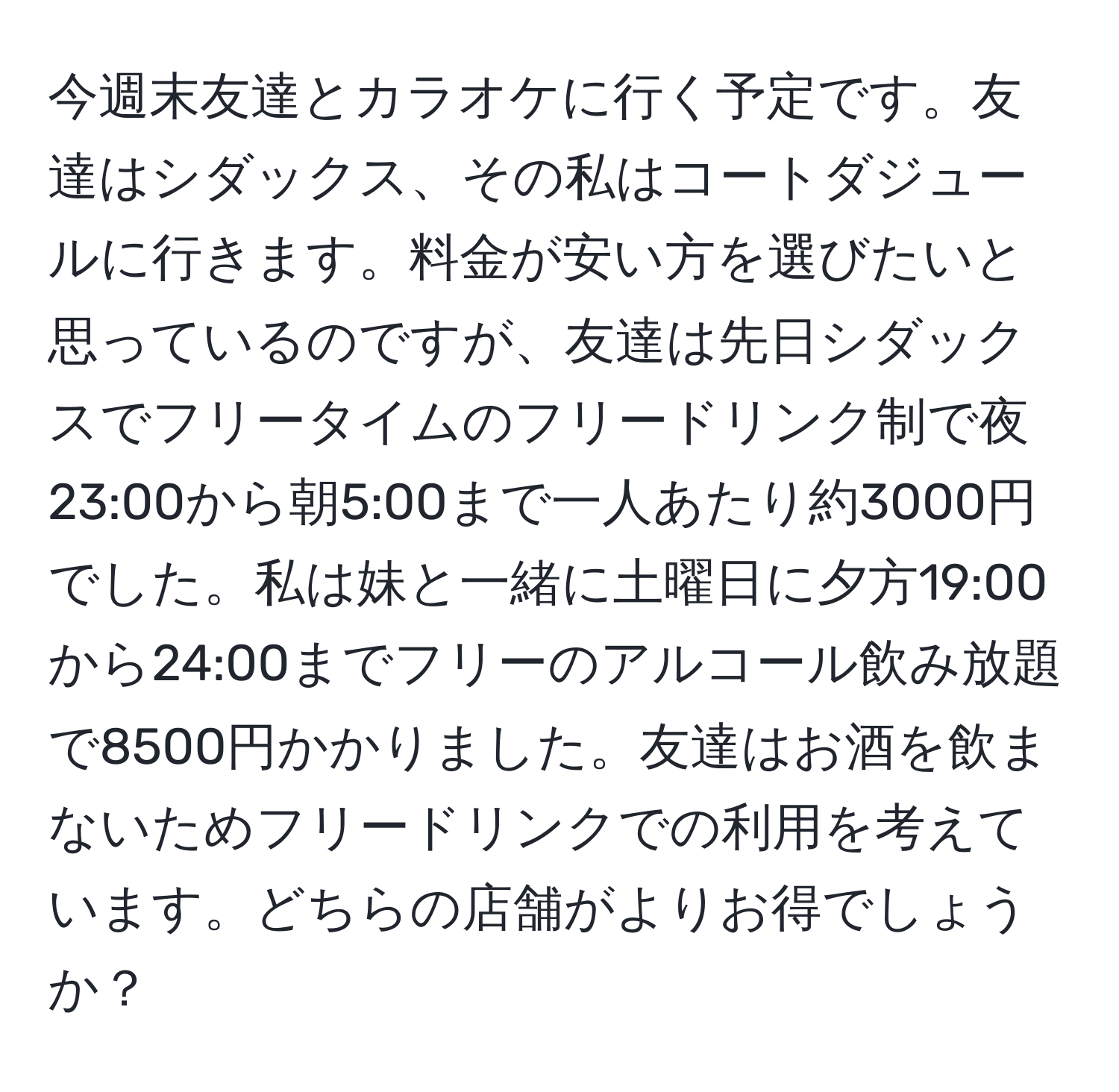 今週末友達とカラオケに行く予定です。友達はシダックス、その私はコートダジュールに行きます。料金が安い方を選びたいと思っているのですが、友達は先日シダックスでフリータイムのフリードリンク制で夜23:00から朝5:00まで一人あたり約3000円でした。私は妹と一緒に土曜日に夕方19:00から24:00までフリーのアルコール飲み放題で8500円かかりました。友達はお酒を飲まないためフリードリンクでの利用を考えています。どちらの店舗がよりお得でしょうか？