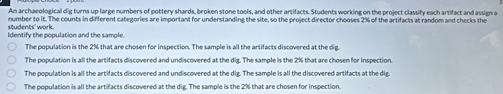 An archaeological dig turns up large numbers of pottery shards, broken stone tools, and other artifacts. Students working on the project classify each artifact and assign a
number to it. The counts in different categories are important for understanding the site, so the project director chooses 2% of the artifacts at random and checks the
students’ work.
Identify the population and the sample.
The population is the 2% that are chosen for inspection. The sample is all the artifacts discovered at the dig.
The population is all the artifacts discovered and undiscovered at the dig. The sample is the 2% that are chosen for inspection.
The population is all the artifacts discovered and undiscovered at the dig. The sample is all the discovered artifacts at the dig.
The population is all the artifacts discovered at the dig. The sample is the 2% that are chosen for inspection.