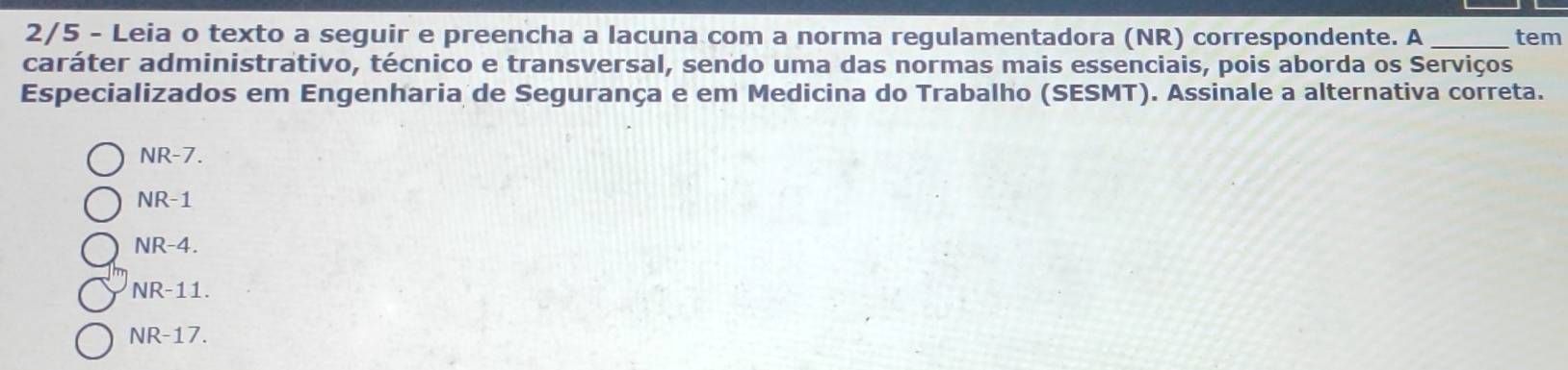 2/5 - Leia o texto a seguir e preencha a lacuna com a norma regulamentadora (NR) correspondente. A _tem
caráter administrativo, técnico e transversal, sendo uma das normas mais essenciais, pois aborda os Serviços
Especializados em Engenharia de Segurança e em Medicina do Trabalho (SESMT). Assinale a alternativa correta.
NR-7.
NR-1
NR-4.
NR-11.
NR-17.