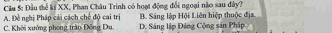 Đầu thế ki XX, Phan Châu Trinh có hoạt động đối ngoại nào sau đây?
A. Đề nghị Pháp cải cách chế độ cai trị B. Sáng lập Hội Liên hiệp thuộc địa.
C. Khởi xướng phong trào Đông Du. D. Sáng lập Đảng Cộng sản Pháp.