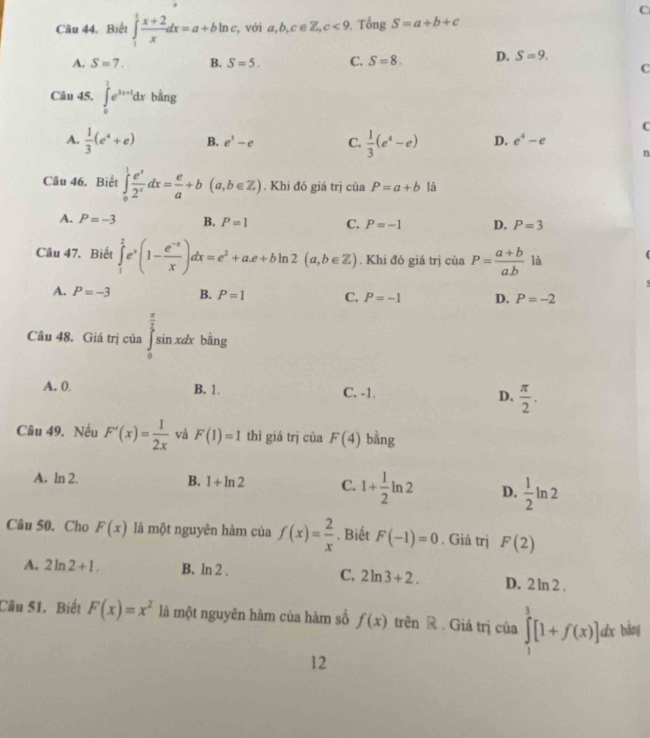 Biết ∈tlimits _1^(1frac x+2)xdx=a+bln c , với a,b,c∈ Z,c<9</tex>   Tổng S=a+b+c
A. S=7. B. S=5. C. S=8. D. S=9.
C
Câu 45. ∈tlimits _0^(1e^3x+1)dxbsin g
C
A.  1/3 (e^4+e) B. e^3-e C.  1/3 (e^4-e) D. e^4-e
n
Câu 46. Biết ∈tlimits _0^(1frac e^x)2^xdx= e/a +b(a,b∈ Z). Khi đó giá trị ciaP=a+b là
A. P=-3 B. P=1 C. P=-1 D. P=3
Câu 47. Biết ∈tlimits _1^(2e^x)(1- (e^(-x))/x )dx=e^2+ae+bln 2(a,b∈ Z). Khi đó giá trị của P= (a+b)/ab  là
A. P=-3 B. P=1 C. P=-1 D. P=-2
Câu 48. Giá trị của ∈tlimits _0^((frac π)2)sin xdxbsin g
A. 0. B. 1. C. -1. D.  π /2 .
Câu 49. Nếu F'(x)= 1/2x  và F(1)=1 thì giá trị của F(4) bằng
A. ln 2. B. 1+ln 2 C. 1+ 1/2 ln 2 D.  1/2 ln 2
Câu 50. Cho F(x) là một nguyên hàm của f(x)= 2/x . Biết F(-1)=0. Giá trị F(2)
A. 2ln 2+1. B. ln 2 . C. 2ln 3+2. D. 2ln 2
Câu 51. Biết F(x)=x^2 là một nguyên hàm của hàm số f(x) trên R . Giá trị của ∈tlimits _1^3[1+f(x)]dx bàng
12