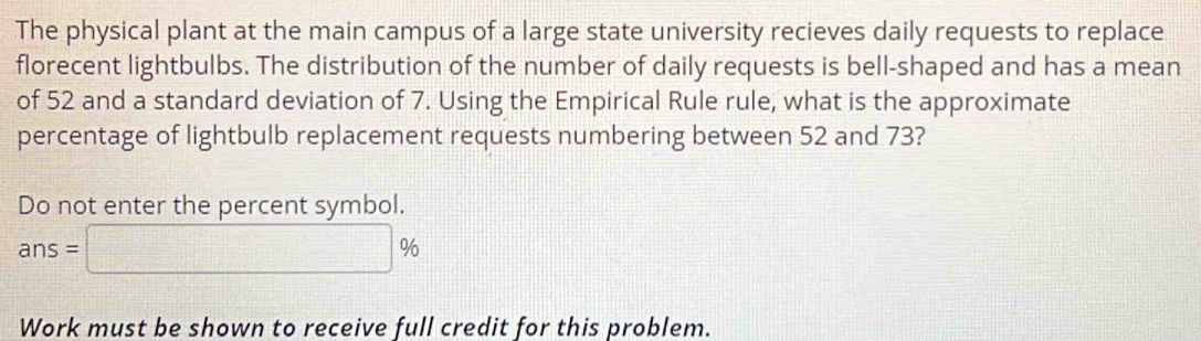 The physical plant at the main campus of a large state university recieves daily requests to replace 
florecent lightbulbs. The distribution of the number of daily requests is bell-shaped and has a mean 
of 52 and a standard deviation of 7. Using the Empirical Rule rule, what is the approximate 
percentage of lightbulb replacement requests numbering between 52 and 73? 
Do not enter the percent symbol.
ans=□ %
Work must be shown to receive full credit for this problem.