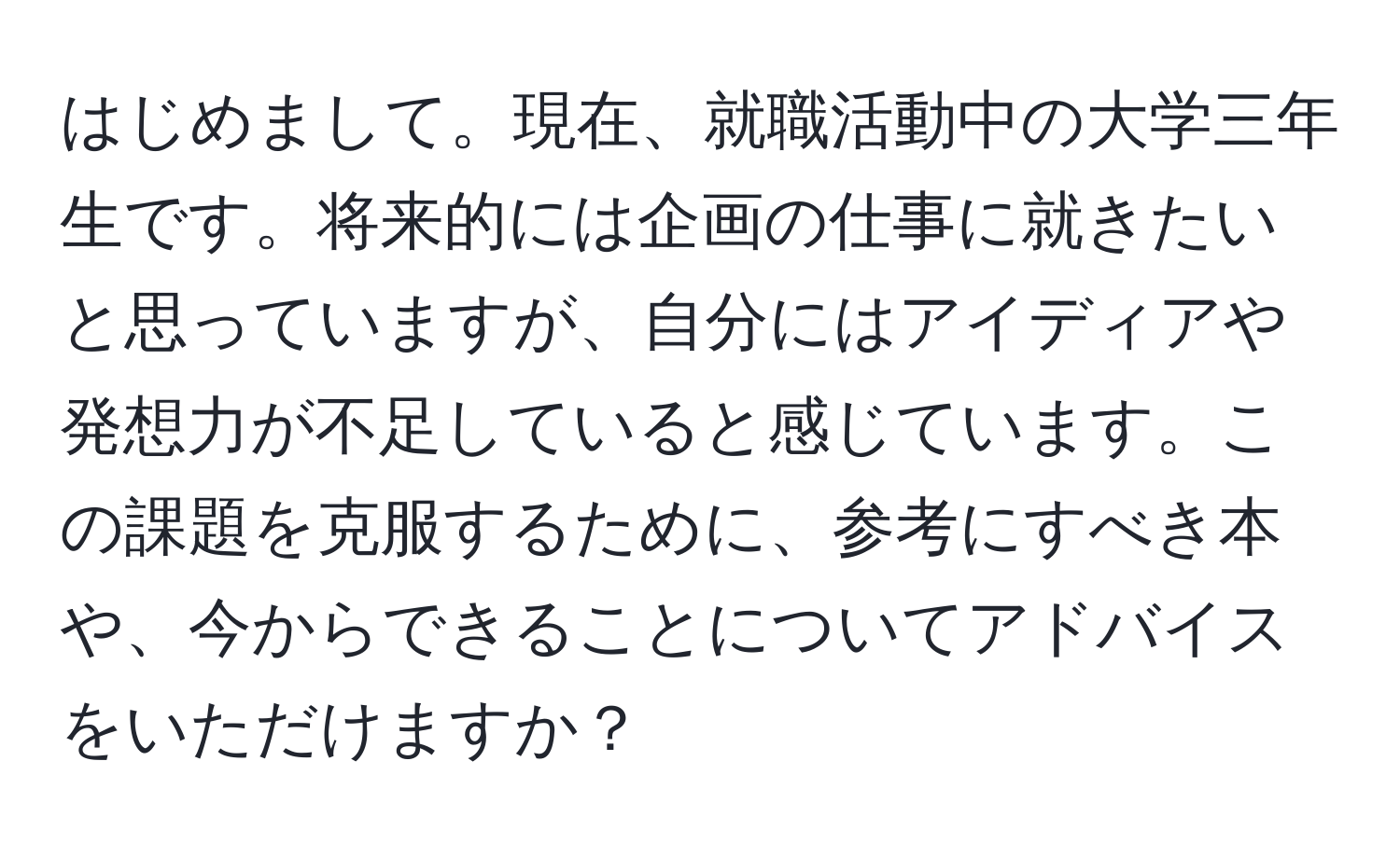 はじめまして。現在、就職活動中の大学三年生です。将来的には企画の仕事に就きたいと思っていますが、自分にはアイディアや発想力が不足していると感じています。この課題を克服するために、参考にすべき本や、今からできることについてアドバイスをいただけますか？