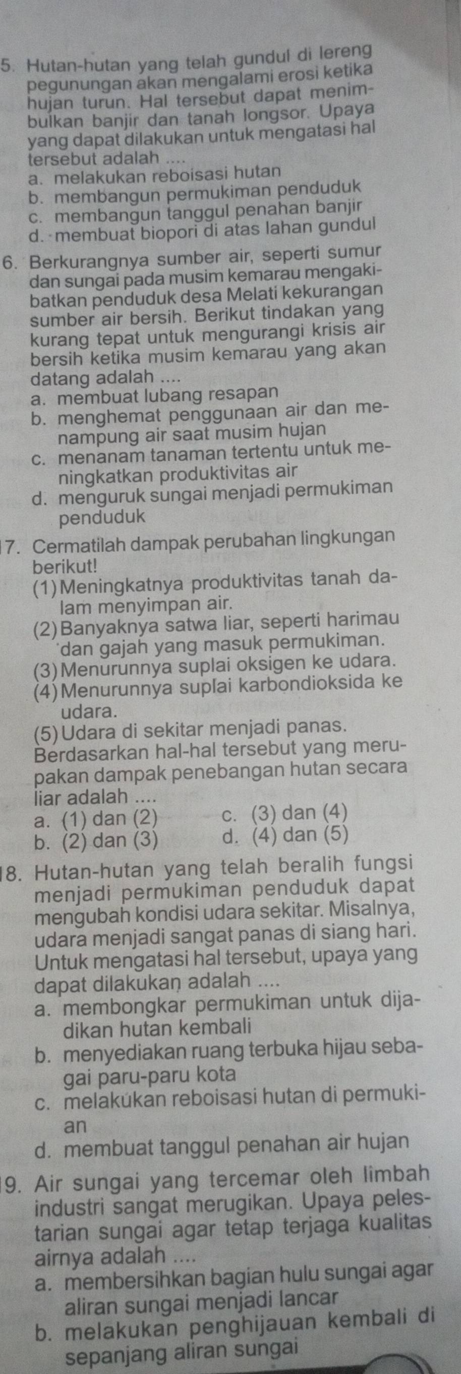 Hutan-hutan yang telah gundul di lereng
pegunungan akan mengalami erosi ketika
hujan turun. Hal tersebut dapat menim-
bulkan banjir dan tanah longsor. Upaya
yang dapat dilakukan untuk mengatasi hal
tersebut adalah ....
a. melakukan reboisasi hutan
b. membangun permukiman penduduk
c. membangun tanggul penahan banjir
d. membuat biopori di atas lahan gundul
6. Berkurangnya sumber air, seperti sumur
dan sungai pada musim kemarau mengaki-
batkan penduduk desa Melati kekurangan
sumber air bersih. Berikut tindakan yang
kurang tepat untuk mengurangi krisis air
bersih ketika musim kemarau yang akan
datang adalah ....
a. membuat lubang resapan
b. menghemat penggunaan air dan me-
nampung air saat musim hujan
c. menanam tanaman tertentu untuk me-
ningkatkan produktivitas air
d. menguruk sungai menjadi permukiman
penduduk
7. Cermatilah dampak perubahan lingkungan
berikut!
(1)Meningkatnya produktivitas tanah da-
lam menyimpan air.
(2)Banyaknya satwa liar, seperti harimau
dan gajah yang masuk permukiman.
(3)Menurunnya suplai oksigen ke udara.
(4)Menurunnya suplai karbondioksida ke
udara.
(5)Udara di sekitar menjadi panas.
Berdasarkan hal-hal tersebut yang meru-
pakan dampak penebangan hutan secara
liar adalah ....
a. (1) dan (2) c. (3) dan (4)
b. (2) dan (3) d. (4) dan (5)
8. Hutan-hutan yang telah beralih fungsi
menjadi permukiman penduduk dapat
mengubah kondisi udara sekitar. Misalnya,
udara menjadi sangat panas di siang hari.
Untuk mengatasi hal tersebut, upaya yang
dapat dilakukan adalah ....
a. membongkar permukiman untuk dija-
dikan hutan kembali
b. menyediakan ruang terbuka hijau seba-
gai paru-paru kota
c. melakúkan reboisasi hutan di permuki-
an
d. membuat tanggul penahan air hujan
9. Air sungai yang tercemar oleh limbah
industri sangat merugikan. Upaya peles-
tarian sungai agar tetap terjaga kualitas
airnya adalah ....
a. membersihkan bagian hulu sungai agar
aliran sungai menjadi lancar
b. melakukan penghijauan kembali di
sepanjang aliran sungai