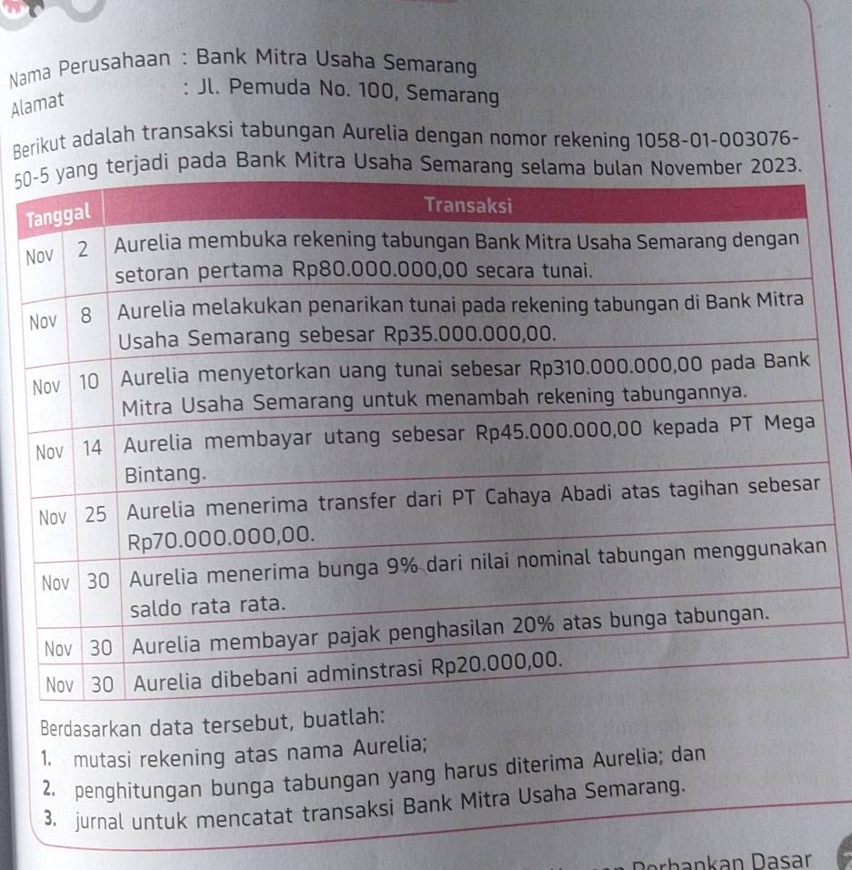 Nama Perusahaan : Bank Mitra Usaha Semarang 
Alamat 
: Jl. Pemuda No. 100, Semarang 
Berikut adalah transaksi tabungan Aurelia dengan nomor rekening 1058-01 -003076-
50jadi pada Bank Mitra Usaha Sema2023. 
T 
N 
n 
Berdasarkan data tersebut, buatla 
1. mutasi rekening atas nama Aurelia; 
2. penghitungan bunga tabungan yang harus diterima Aurelia; dan 
3. jurnal untuk mencatat transaksi Bank Mitra Usaha Semarang. 
Derbankan Dasar