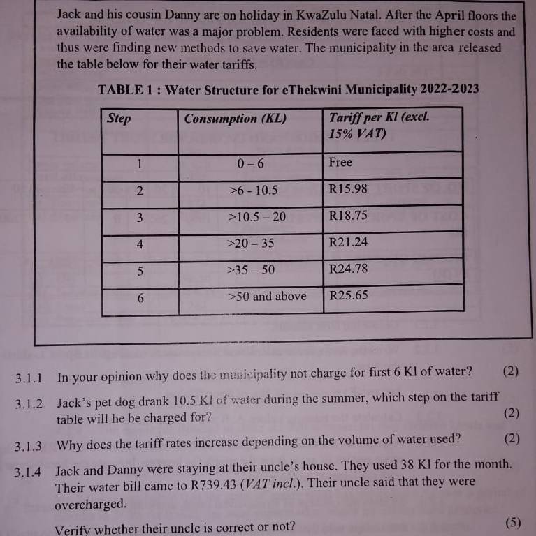 Jack and his cousin Danny are on holiday in KwaZulu Natal. After the April floors the 
availability of water was a major problem. Residents were faced with higher costs and 
thus were finding new methods to save water. The municipality in the area released 
the table below for their water tariffs. 
TABLE 1 : Water Structure for eThekwini Municipality 2022-2023 
3.1.1 In your opinion why does the municipality not charge for first 6 Kl of water? (2) 
3.1.2 Jack’s pet dog drank 10.5 Kl of water during the summer, which step on the tariff 
table will he be charged for? (2) 
3.1.3 Why does the tariff rates increase depending on the volume of water used? (2) 
3.1.4 Jack and Danny were staying at their uncle’s house. They used 38 Kl for the month. 
Their water bill came to R739.43 (VAT incl.). Their uncle said that they were 
overcharged. 
Verify whether their uncle is correct or not? (5)