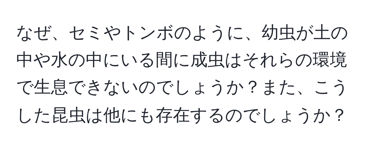 なぜ、セミやトンボのように、幼虫が土の中や水の中にいる間に成虫はそれらの環境で生息できないのでしょうか？また、こうした昆虫は他にも存在するのでしょうか？