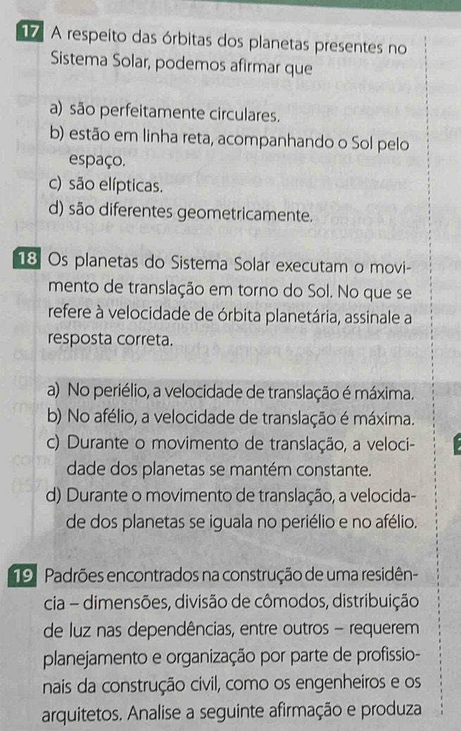 A respeito das órbitas dos planetas presentes no
Sistema Solar, podemos afirmar que
a) são perfeitamente circulares.
b) estão em linha reta, acompanhando o Sol pelo
espaço,
c) são elípticas.
d) são diferentes geometricamente.
18 Os planetas do Sistema Solar executam o movi-
mento de translação em torno do Sol. No que se
refere à velocidade de órbita planetária, assinale a
resposta correta.
a) No periélio, a velocidade de translação é máxima.
b) No afélio, a velocidade de translação é máxima.
c) Durante o movimento de translação, a veloci-
dade dos planetas se mantém constante.
d) Durante o movimento de translação, a velocida-
de dos planetas se iguala no periélio e no afélio.
19 Padrões encontrados na construção de uma residên-
cia - dimensões, divisão de cômodos, distribuição
de luz nas dependências, entre outros - requerem
planejamento e organização por parte de profissio-
nais da construção civil, como os engenheiros e os
arquitetos. Analise a seguinte afirmação e produza