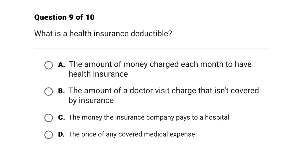 What is a health insurance deductible?
A. The amount of money charged each month to have
health insurance
B. The amount of a doctor visit charge that isn't covered
by insurance
C. The money the insurance company pays to a hospital
D. The price of any covered medical expense