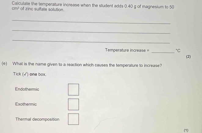 Calculate the temperature increase when the student adds 0.40 g of magnesium to 50
cm^3 of zinc sulfate solution.
_
_
_
_
Temperature increase = ^circ C 
(2)
(e) What is the name given to a reaction which causes the temperature to increase?
Tick (√) one box.
Endothermic
Exothermic
Thermal decomposition
(1)